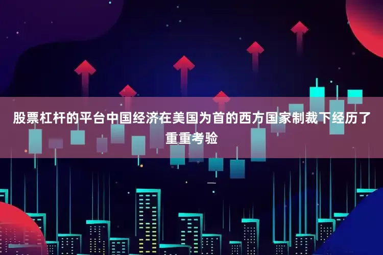 股票杠杆的平台中国经济在美国为首的西方国家制裁下经历了重重考验