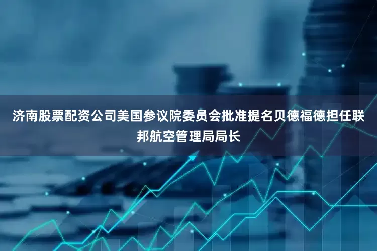 济南股票配资公司美国参议院委员会批准提名贝德福德担任联邦航空管理局局长