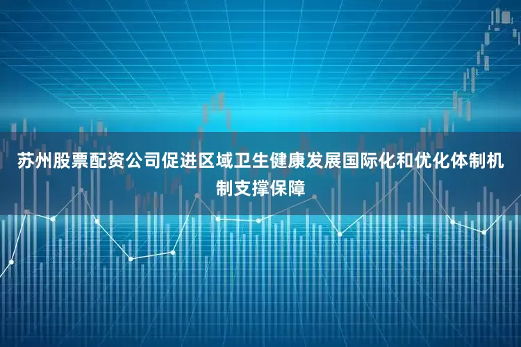 苏州股票配资公司促进区域卫生健康发展国际化和优化体制机制支撑保障