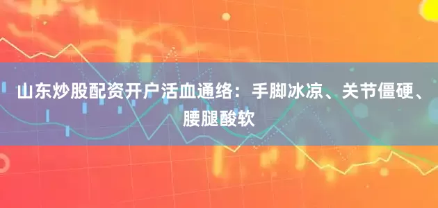 山东炒股配资开户活血通络：手脚冰凉、关节僵硬、腰腿酸软