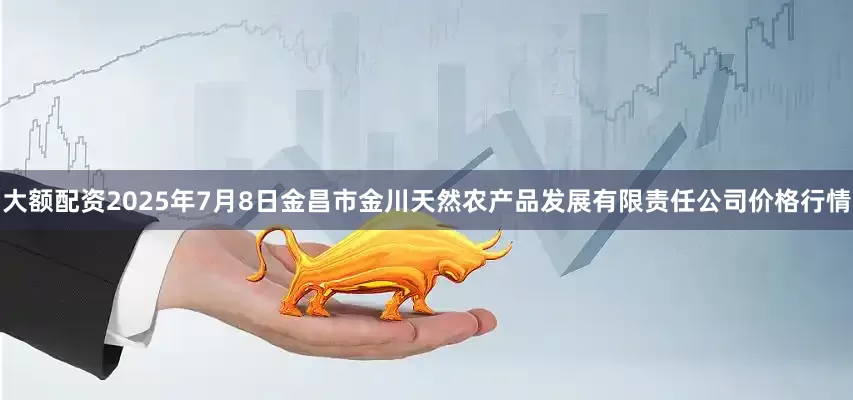 大额配资2025年7月8日金昌市金川天然农产品发展有限责任公司价格行情