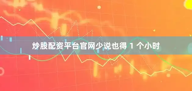 炒股配资平台官网少说也得 1 个小时