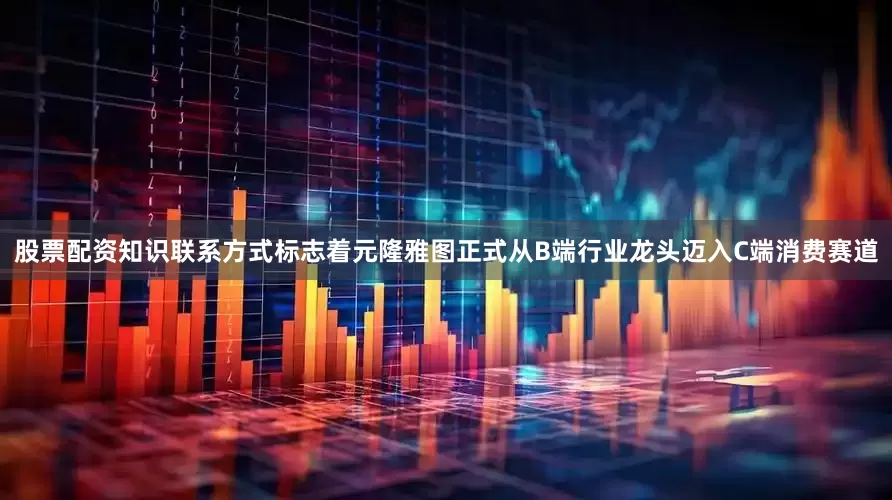 股票配资知识联系方式标志着元隆雅图正式从B端行业龙头迈入C端消费赛道