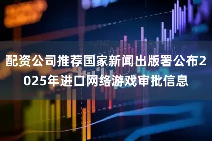 配资公司推荐国家新闻出版署公布2025年进口网络游戏审批信息