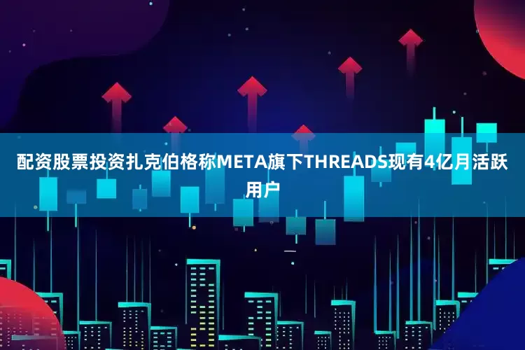 配资股票投资扎克伯格称META旗下THREADS现有4亿月活跃用户